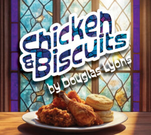 "Chicken and Biscuits by Douglas Lyons." The title has a thick, white outline with letters that look to be made of stained glass, with the playwright's name below it in white letters. The image setting includes a wooden table in front of purple and blue stained glass window. Sun shines through the window onto a plate of fried chicken and biscuits atop the table.